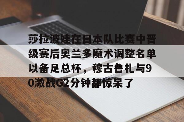 开云体育平台评测-莎拉波娃在日本队比赛中晋级赛后奥兰多魔术调整名单以备足总杯，穆古鲁扎与90激战G2分钟都惊呆了的简单介绍